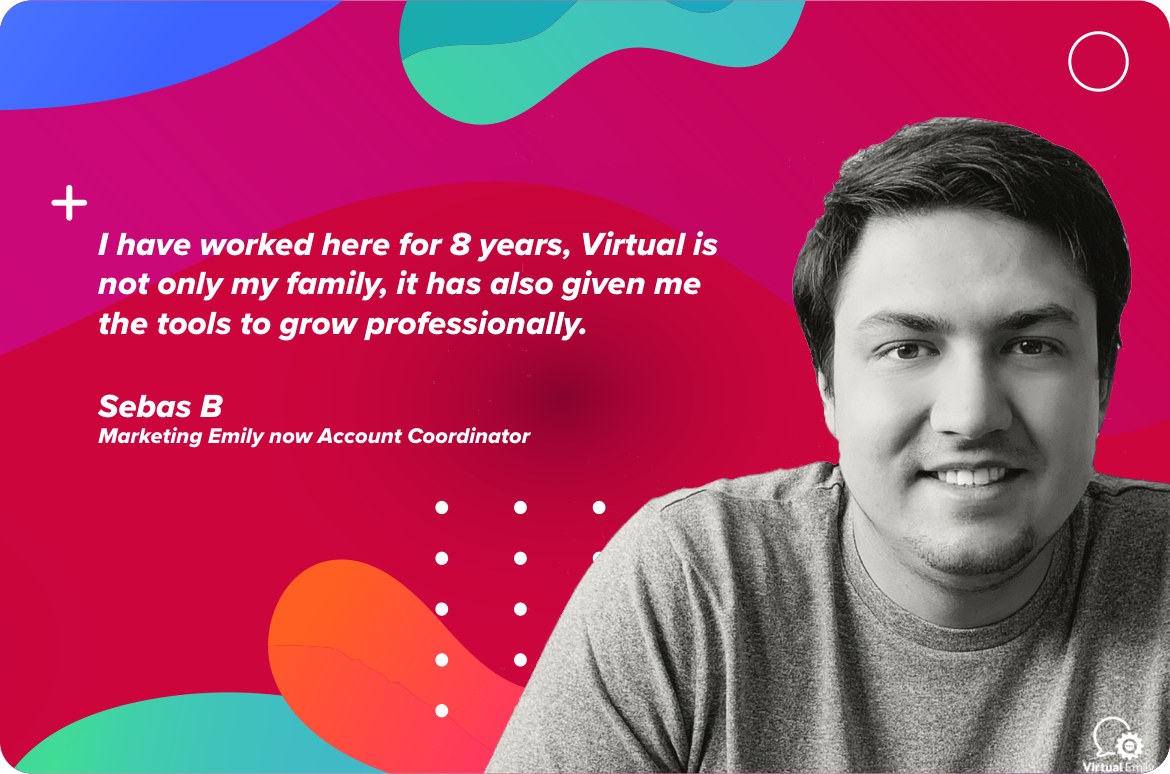 Sebas B, Marketing Emily now Account Coordinator: “I have worked here for 8 years. Virtual is not only my family, it has also given me the tools to grow professionally.”